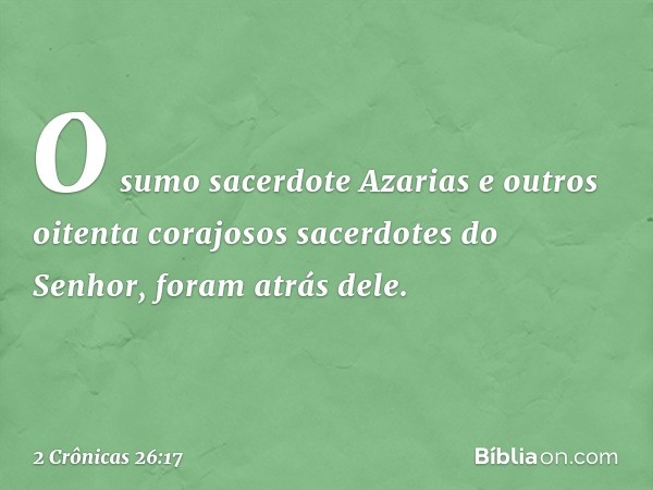 O sumo sacerdote Azarias e outros oitenta corajosos sacerdotes do Senhor, foram atrás dele. -- 2 Crônicas 26:17