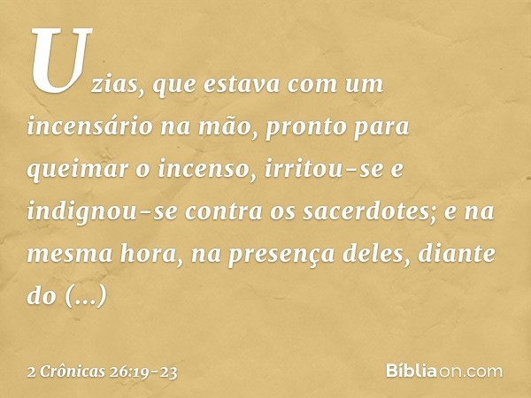 Uzias, que estava com um incensário na mão, pronto para queimar o incenso, irritou-se e indignou-se contra os sacerdotes; e na mesma hora, na presença deles, di