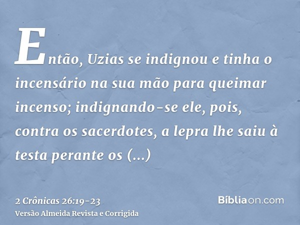 Então, Uzias se indignou e tinha o incensário na sua mão para queimar incenso; indignando-se ele, pois, contra os sacerdotes, a lepra lhe saiu à testa perante o