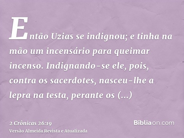 Então Uzias se indignou; e tinha na mão um incensário para queimar incenso. Indignando-se ele, pois, contra os sacerdotes, nasceu-lhe a lepra na testa, perante 