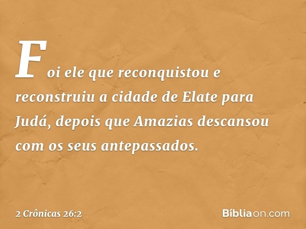 Foi ele que reconquistou e reconstruiu a cidade de Elate para Judá, depois que Amazias descansou com os seus antepassados. -- 2 Crônicas 26:2