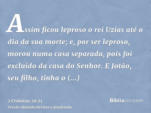 Assim ficou leproso o rei Uzias até o dia da sua morte; e, por ser leproso, morou numa casa separada, pois foi excluído da casa do Senhor. E Jotão, seu filho, t