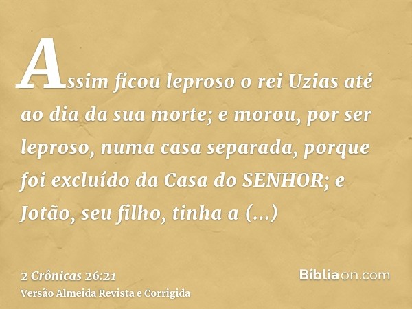 Assim ficou leproso o rei Uzias até ao dia da sua morte; e morou, por ser leproso, numa casa separada, porque foi excluído da Casa do SENHOR; e Jotão, seu filho
