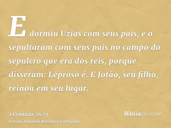 E dormiu Uzias com seus pais, e o sepultaram com seus pais no campo do sepulcro que era dos reis, porque disseram: Leproso é. E Jotão, seu filho, reinou em seu 