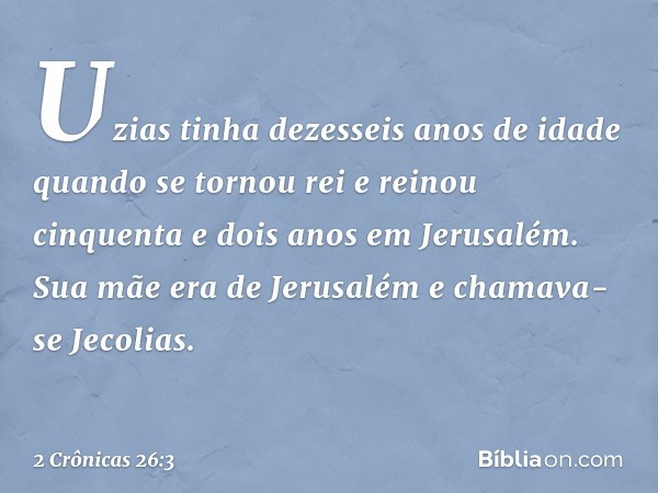 Uzias tinha dezesseis anos de idade quando se tornou rei e reinou cinquenta e dois anos em Jerusalém. Sua mãe era de Jerusalém e chamava-se Jecolias. -- 2 Crôn