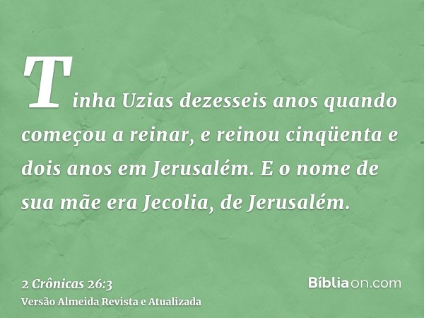 Tinha Uzias dezesseis anos quando começou a reinar, e reinou cinqüenta e dois anos em Jerusalém. E o nome de sua mãe era Jecolia, de Jerusalém.