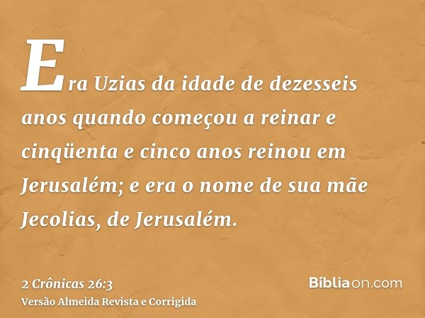 Era Uzias da idade de dezesseis anos quando começou a reinar e cinqüenta e cinco anos reinou em Jerusalém; e era o nome de sua mãe Jecolias, de Jerusalém.