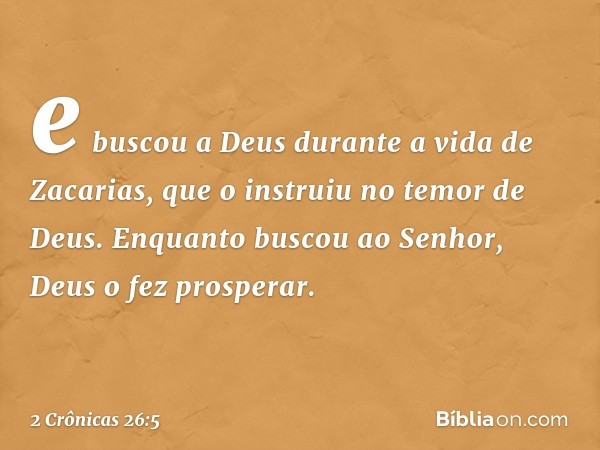 e bus­cou a Deus durante a vida de Zacarias, que o instruiu no temor de Deus. Enquanto buscou ao Senhor, Deus o fez pros­perar. -- 2 Crônicas 26:5