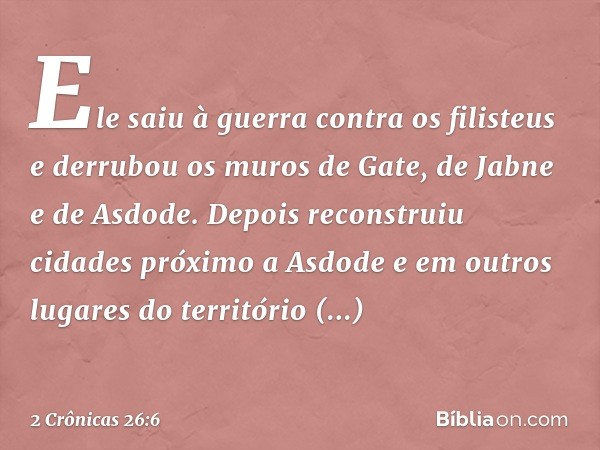 Ele saiu à guerra contra os filisteus e derrubou os muros de Gate, de Jabne e de Asdode. Depois reconstruiu cidades próximo a Asdode e em outros lugares do terr