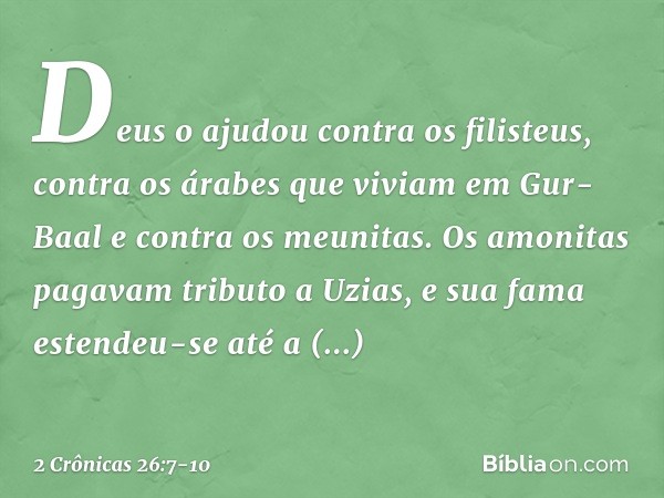 Deus o ajudou contra os filisteus, contra os árabes que viviam em Gur-Baal e contra os meunitas. Os amonitas pagavam tributo a Uzias, e sua fama estendeu-se até