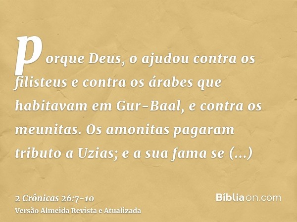 porque Deus, o ajudou contra os filisteus e contra os árabes que habitavam em Gur-Baal, e contra os meunitas.Os amonitas pagaram tributo a Uzias; e a sua fama s