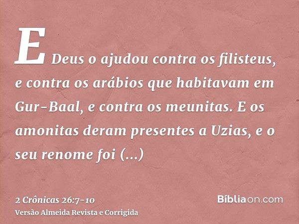 E Deus o ajudou contra os filisteus, e contra os arábios que habitavam em Gur-Baal, e contra os meunitas.E os amonitas deram presentes a Uzias, e o seu renome f