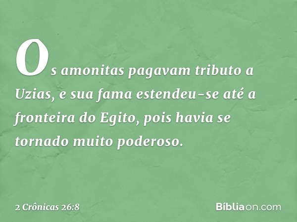 Os amonitas pagavam tributo a Uzias, e sua fama estendeu-se até a fronteira do Egito, pois havia se tornado muito poderoso. -- 2 Crônicas 26:8