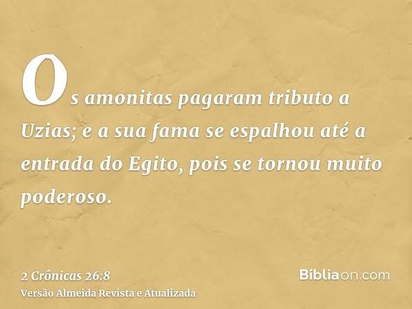 Os amonitas pagaram tributo a Uzias; e a sua fama se espalhou até a entrada do Egito, pois se tornou muito poderoso.