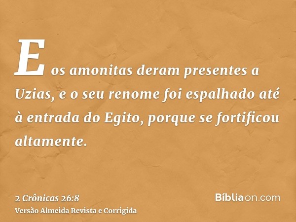 E os amonitas deram presentes a Uzias, e o seu renome foi espalhado até à entrada do Egito, porque se fortificou altamente.