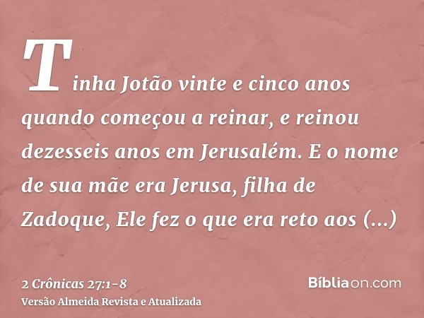 Tinha Jotão vinte e cinco anos quando começou a reinar, e reinou dezesseis anos em Jerusalém. E o nome de sua mãe era Jerusa, filha de Zadoque,Ele fez o que era