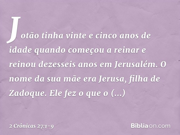 Jotão tinha vinte e cinco anos de idade quando começou a reinar e reinou dezesseis anos em Jerusalém. O nome da sua mãe era Jerusa, filha de Zadoque. Ele fez o 