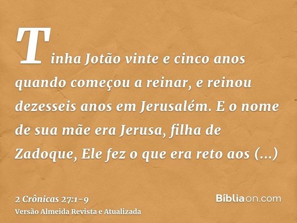 Tinha Jotão vinte e cinco anos quando começou a reinar, e reinou dezesseis anos em Jerusalém. E o nome de sua mãe era Jerusa, filha de Zadoque,Ele fez o que era