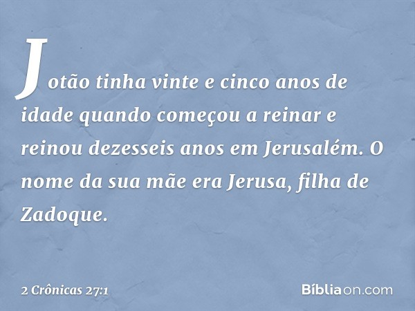 Jotão tinha vinte e cinco anos de idade quando começou a reinar e reinou dezesseis anos em Jerusalém. O nome da sua mãe era Jerusa, filha de Zadoque. -- 2 Crôni