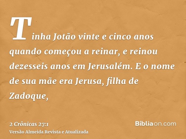 Tinha Jotão vinte e cinco anos quando começou a reinar, e reinou dezesseis anos em Jerusalém. E o nome de sua mãe era Jerusa, filha de Zadoque,