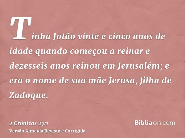 Tinha Jotão vinte e cinco anos de idade quando começou a reinar e dezesseis anos reinou em Jerusalém; e era o nome de sua mãe Jerusa, filha de Zadoque.