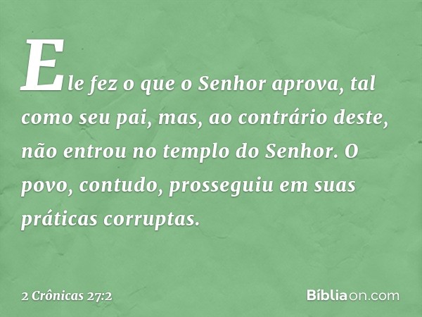 Ele fez o que o Senhor apro­va, tal como seu pai, mas, ao contrário deste, não entrou no templo do Senhor. O povo, contudo, prosseguiu em suas práticas corrupta