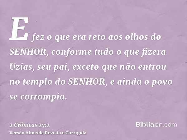 E fez o que era reto aos olhos do SENHOR, conforme tudo o que fizera Uzias, seu pai, exceto que não entrou no templo do SENHOR, e ainda o povo se corrompia.