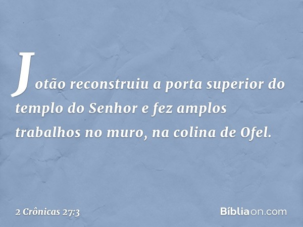 Jotão reconstruiu a porta superior do templo do Senhor e fez amplos trabalhos no muro, na colina de Ofel. -- 2 Crônicas 27:3