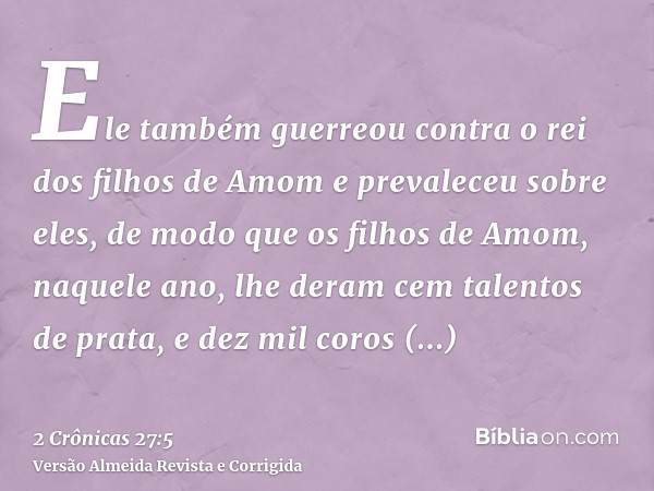Ele também guerreou contra o rei dos filhos de Amom e prevaleceu sobre eles, de modo que os filhos de Amom, naquele ano, lhe deram cem talentos de prata, e dez 