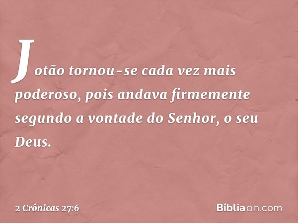 Jotão tornou-se cada vez mais poderoso, pois andava firmemente segundo a vontade do Senhor, o seu Deus. -- 2 Crônicas 27:6