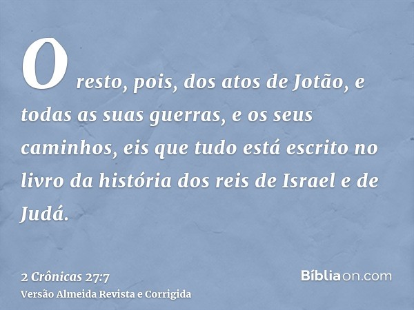 O resto, pois, dos atos de Jotão, e todas as suas guerras, e os seus caminhos, eis que tudo está escrito no livro da história dos reis de Israel e de Judá.