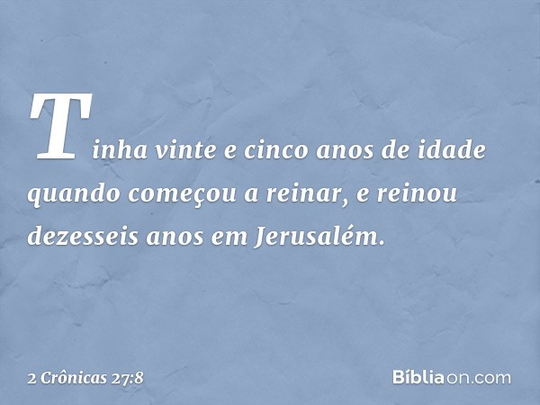 Tinha vinte e cinco anos de idade quando começou a reinar, e reinou dezesseis anos em Jerusalém. -- 2 Crônicas 27:8