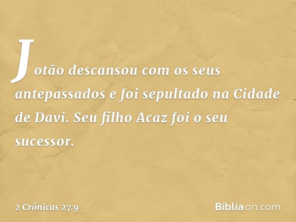 Jotão descansou com os seus antepassados e foi sepultado na Cidade de Davi. Seu filho Acaz foi o seu sucessor. -- 2 Crônicas 27:9