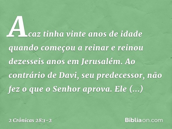 Acaz tinha vinte anos de idade quan­do começou a reinar e reinou dezesseis anos em Jerusalém. Ao contrário de Davi, seu predecessor, não fez o que o Senhor apro