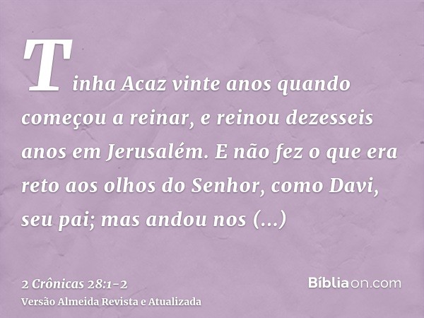 Tinha Acaz vinte anos quando começou a reinar, e reinou dezesseis anos em Jerusalém. E não fez o que era reto aos olhos do Senhor, como Davi, seu pai;mas andou 