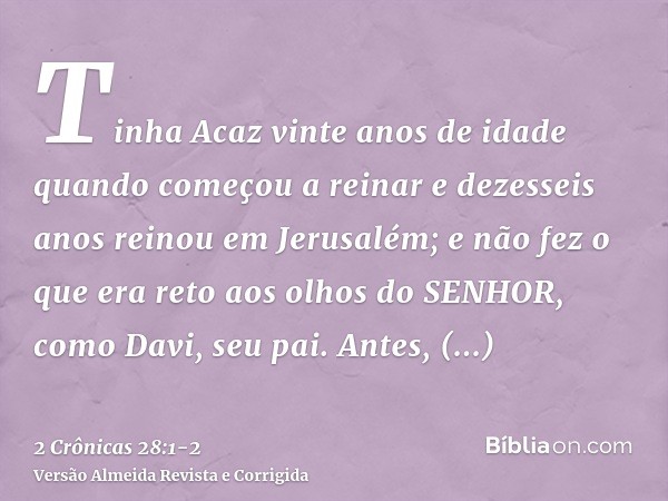 Tinha Acaz vinte anos de idade quando começou a reinar e dezesseis anos reinou em Jerusalém; e não fez o que era reto aos olhos do SENHOR, como Davi, seu pai.An