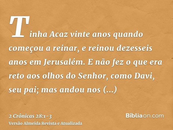 Tinha Acaz vinte anos quando começou a reinar, e reinou dezesseis anos em Jerusalém. E não fez o que era reto aos olhos do Senhor, como Davi, seu pai;mas andou 