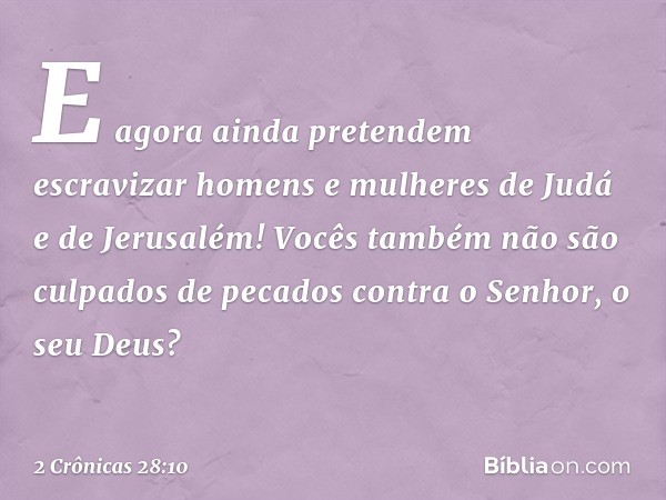 E agora ainda pretendem escravizar homens e mulheres de Judá e de Jerusalém! Vocês tam­bém não são culpados de pecados contra o Senhor, o seu Deus? -- 2 Crônica