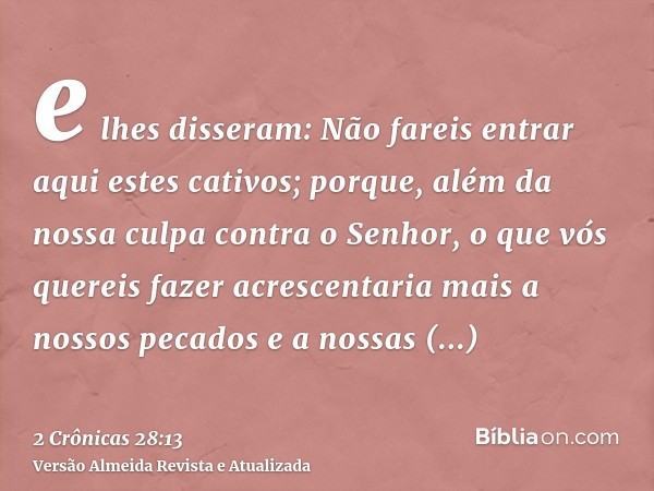 e lhes disseram: Não fareis entrar aqui estes cativos; porque, além da nossa culpa contra o Senhor, o que vós quereis fazer acrescentaria mais a nossos pecados 