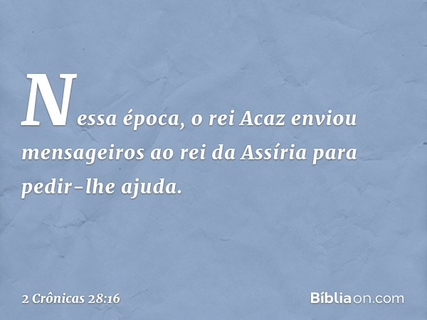 Nessa época, o rei Acaz enviou mensageiros ao rei da Assíria para pedir-lhe ajuda. -- 2 Crônicas 28:16