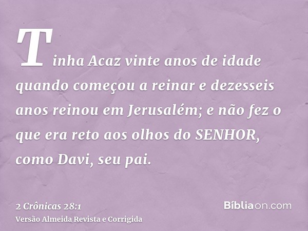 Tinha Acaz vinte anos de idade quando começou a reinar e dezesseis anos reinou em Jerusalém; e não fez o que era reto aos olhos do SENHOR, como Davi, seu pai.