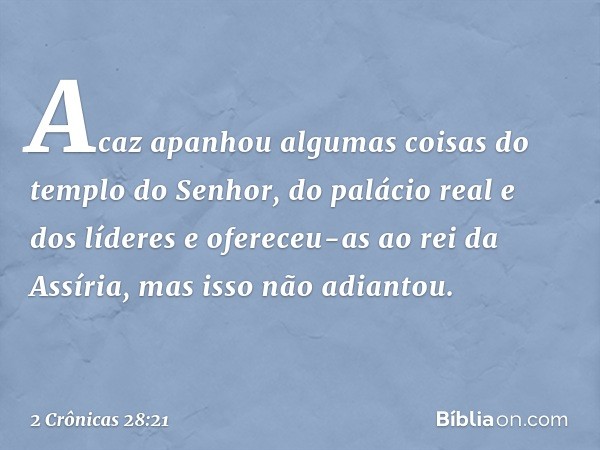 Acaz apanhou algumas coisas do tem­plo do Senhor, do palácio real e dos líderes e ofereceu-as ao rei da Assíria, mas isso não adiantou. -- 2 Crônicas 28:21