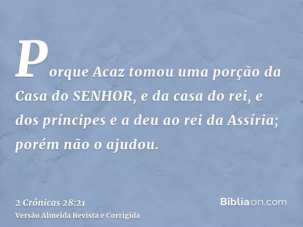 Porque Acaz tomou uma porção da Casa do SENHOR, e da casa do rei, e dos príncipes e a deu ao rei da Assíria; porém não o ajudou.