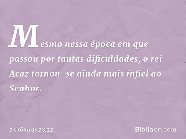 Mesmo nessa época em que passou por tantas dificuldades, o rei Acaz tornou-se ainda mais infiel ao Senhor. -- 2 Crônicas 28:22