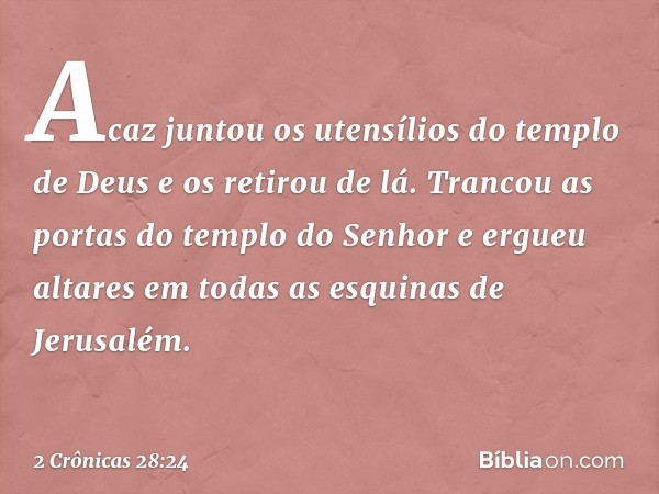 Acaz juntou os utensílios do templo de Deus e os retirou de lá. Trancou as portas do tem­plo do Senhor e ergueu altares em todas as esquinas de Jerusalém. -- 2 