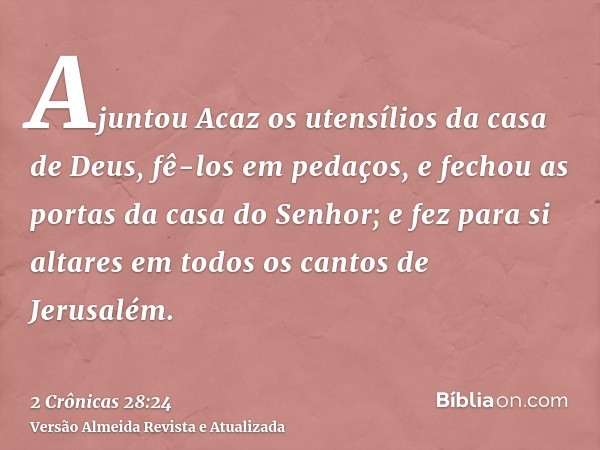 Ajuntou Acaz os utensílios da casa de Deus, fê-los em pedaços, e fechou as portas da casa do Senhor; e fez para si altares em todos os cantos de Jerusalém.