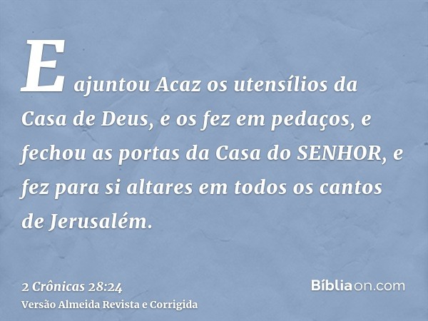 E ajuntou Acaz os utensílios da Casa de Deus, e os fez em pedaços, e fechou as portas da Casa do SENHOR, e fez para si altares em todos os cantos de Jerusalém.