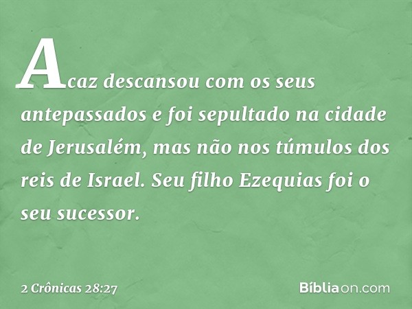 Acaz descansou com os seus antepassados e foi sepultado na cidade de Jerusalém, mas não nos túmulos dos reis de Israel. Seu filho Ezequias foi o seu sucessor. -