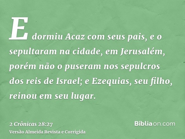 E dormiu Acaz com seus pais, e o sepultaram na cidade, em Jerusalém, porém não o puseram nos sepulcros dos reis de Israel; e Ezequias, seu filho, reinou em seu 