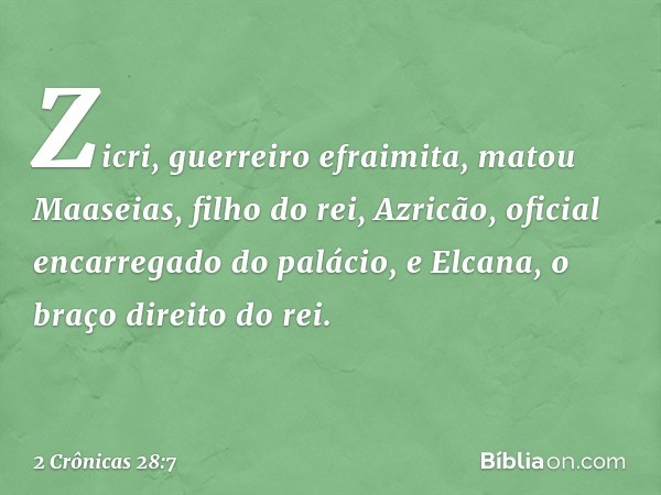 Zicri, guerreiro efraimita, matou Maaseias, filho do rei, Azricão, oficial encarregado do palácio, e Elcana, o braço direito do rei. -- 2 Crônicas 28:7